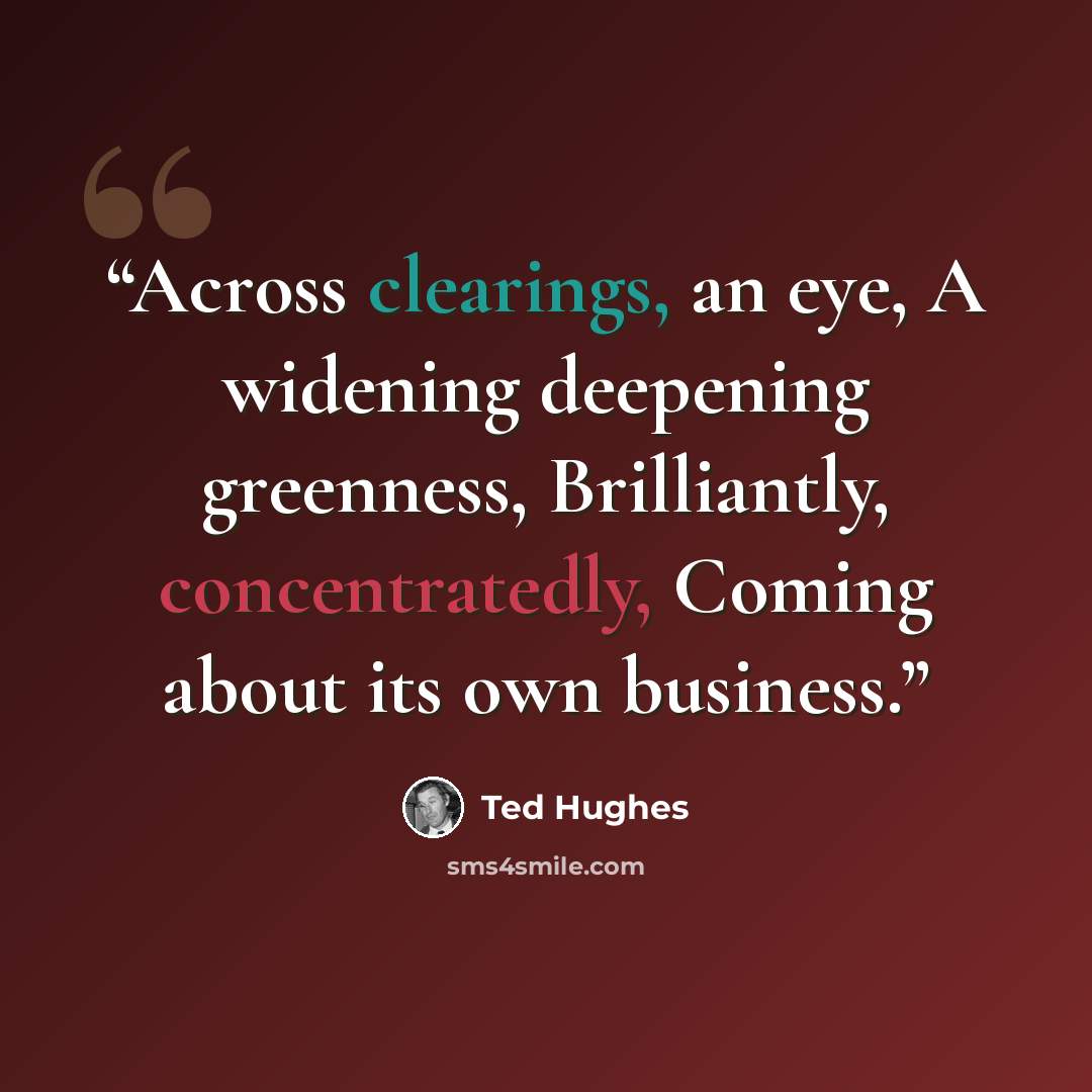 “Across clearings, an eye, A widening deepening greenness, Brilliantly, concentratedly, Coming about its own business.” quote by Ted Hughes