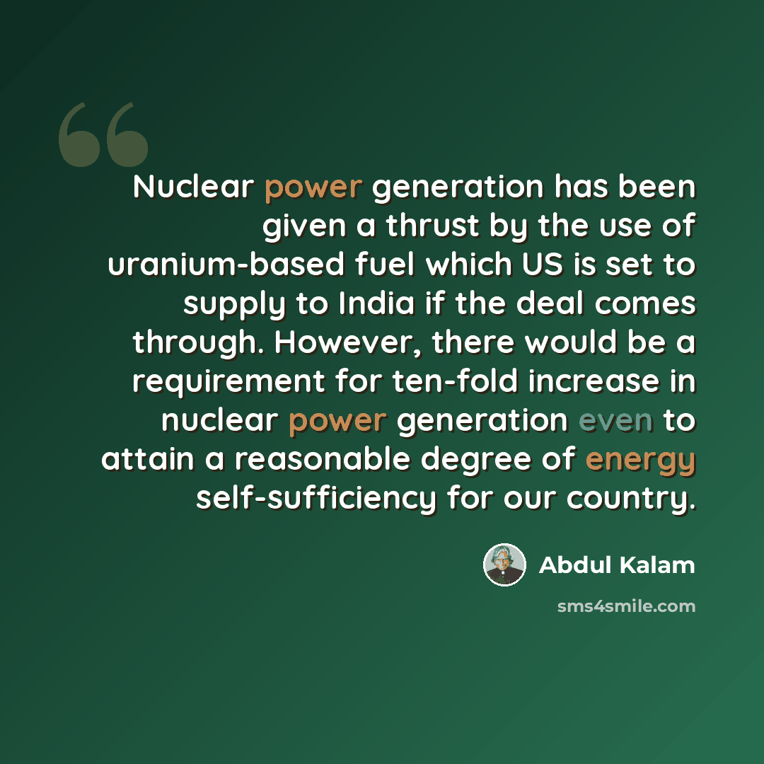 “Nuclear power generation has been given a thrust by the use of uranium-based fuel which US is set to supply to India if the deal comes through. However, there would be a requirement for ten-fold increase in nuclear power generation even to attain a reasonable degree of energy self-sufficiency for…” quote by Abdul Kalam