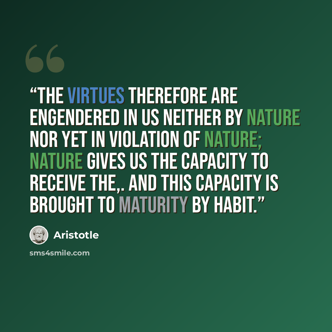 “The virtues therefore are engendered in us neither by nature nor yet in violation of nature; nature gives us the capacity to receive the,. and this capacity is brought to maturity by habit.” quote by Aristotle