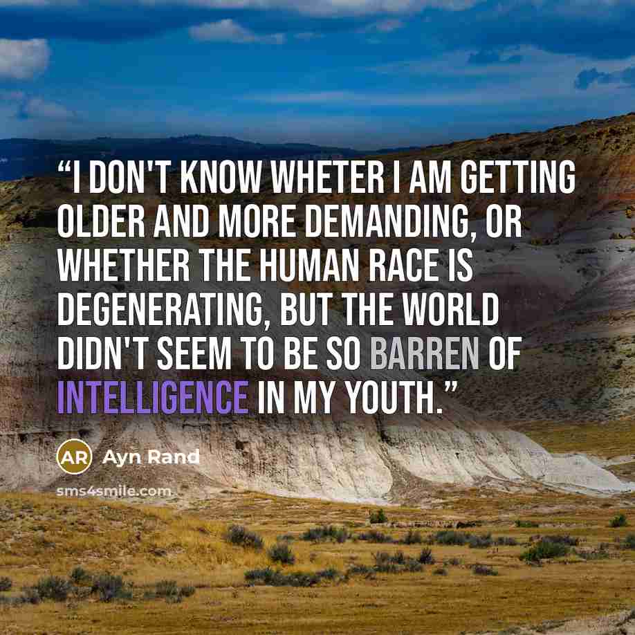 “I don't know wheter I am getting older and more demanding, or whether the human race is degenerating, but the world didn't seem to be so barren of intelligence in my youth.” quote by Ayn Rand