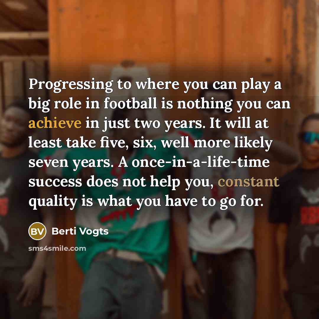 “Progressing to where you can play a big role in football is nothing you can achieve in just two years. It will at least take five, six, well more likely seven years. A once-in-a-life-time success does not help you, constant quality is what you have to go for.” quote by Berti Vogts