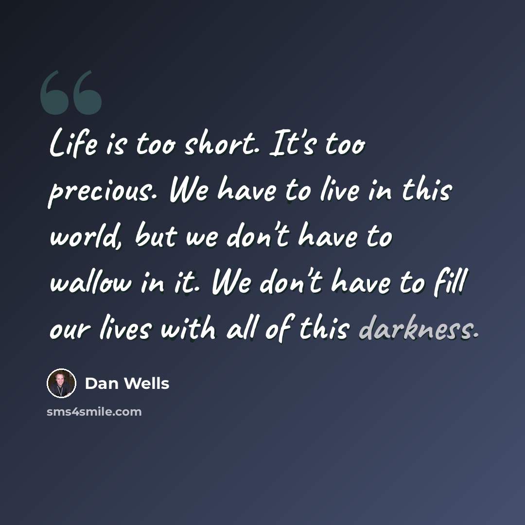 “Life is too short. It's too precious. We have to live in this world, but we don't have to wallow in it. We don't have to fill our lives with all of this darkness.” quote by Dan Wells