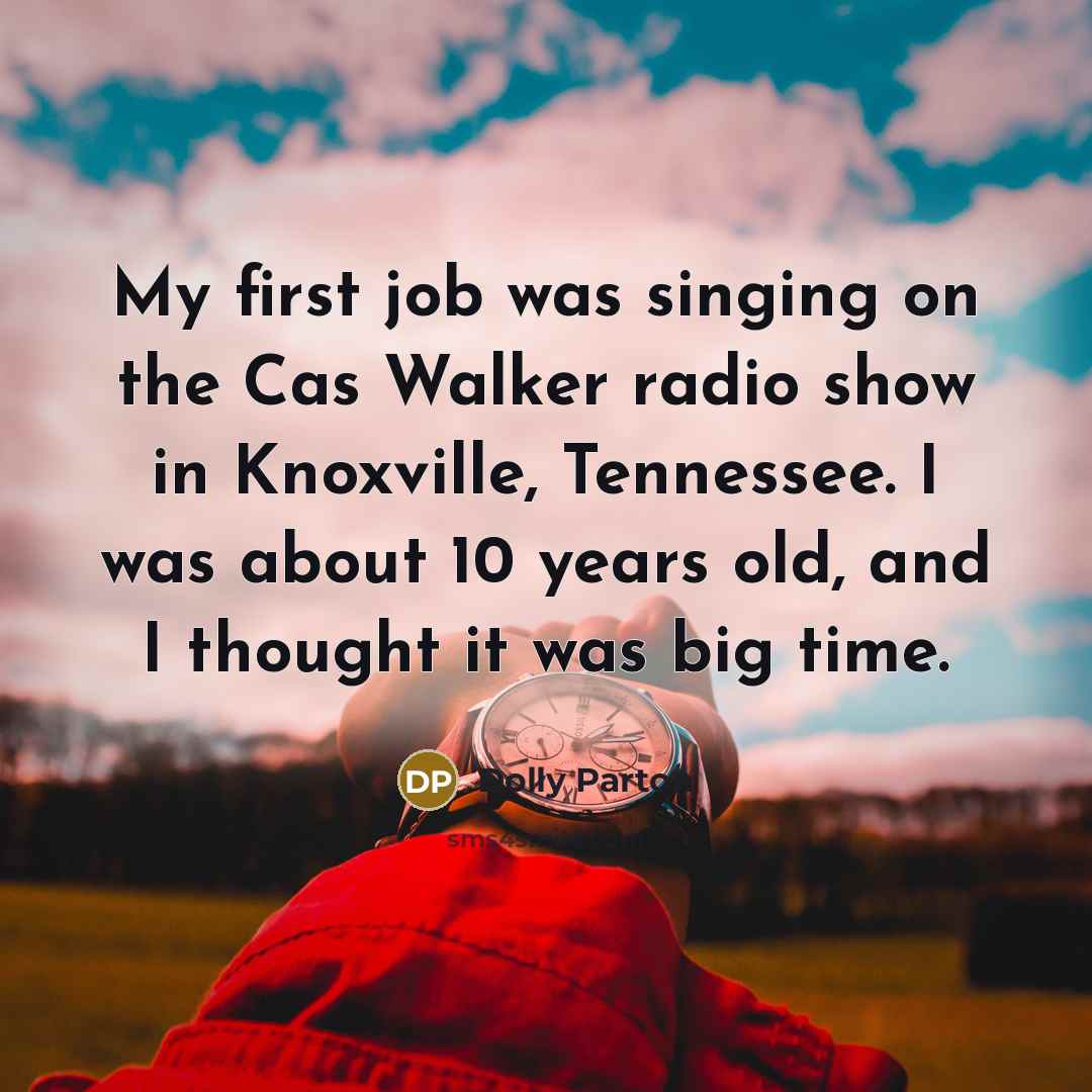 “My first job was singing on the Cas Walker radio show in Knoxville, Tennessee. I was about 10 years old, and I thought it was big time.” quote by Dolly Parton