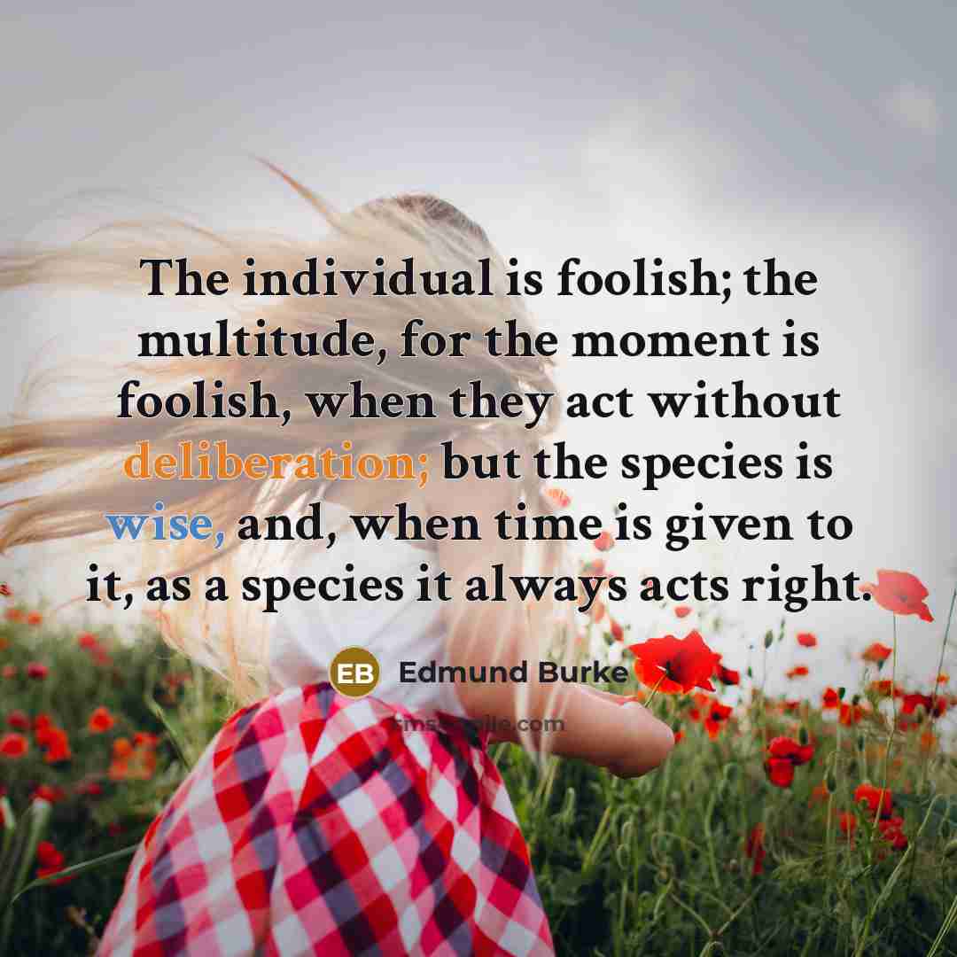“The individual is foolish; the multitude, for the moment is foolish, when they act without deliberation; but the species is wise, and, when time is given to it, as a species it always acts right.” quote by Edmund Burke