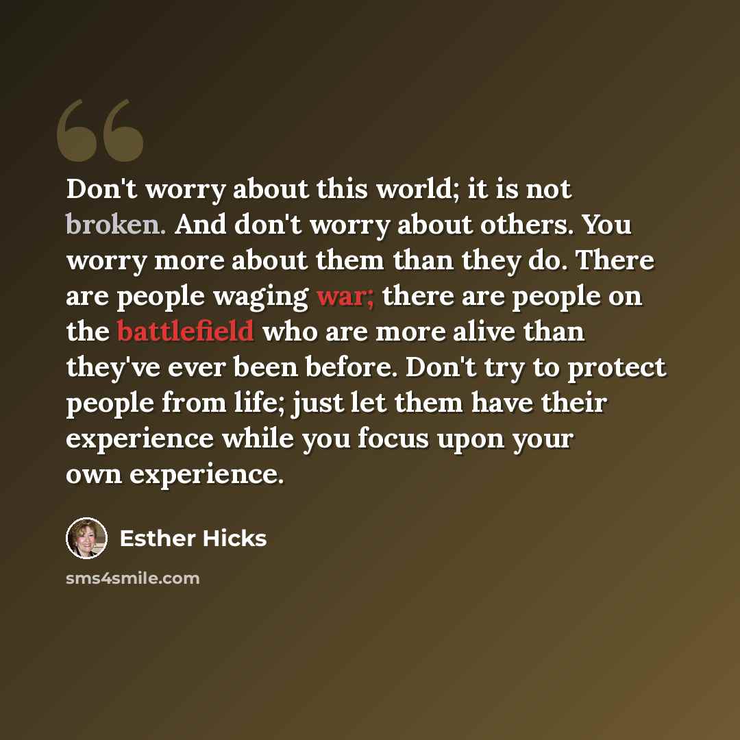 “Don't worry about this world; it is not broken. And don't worry about others. You worry more about them than they do. There are people waging war; there are people on the battlefield who are more alive than they've ever been before. Don't try to protect people from life; just let them have their…” quote by Esther Hicks