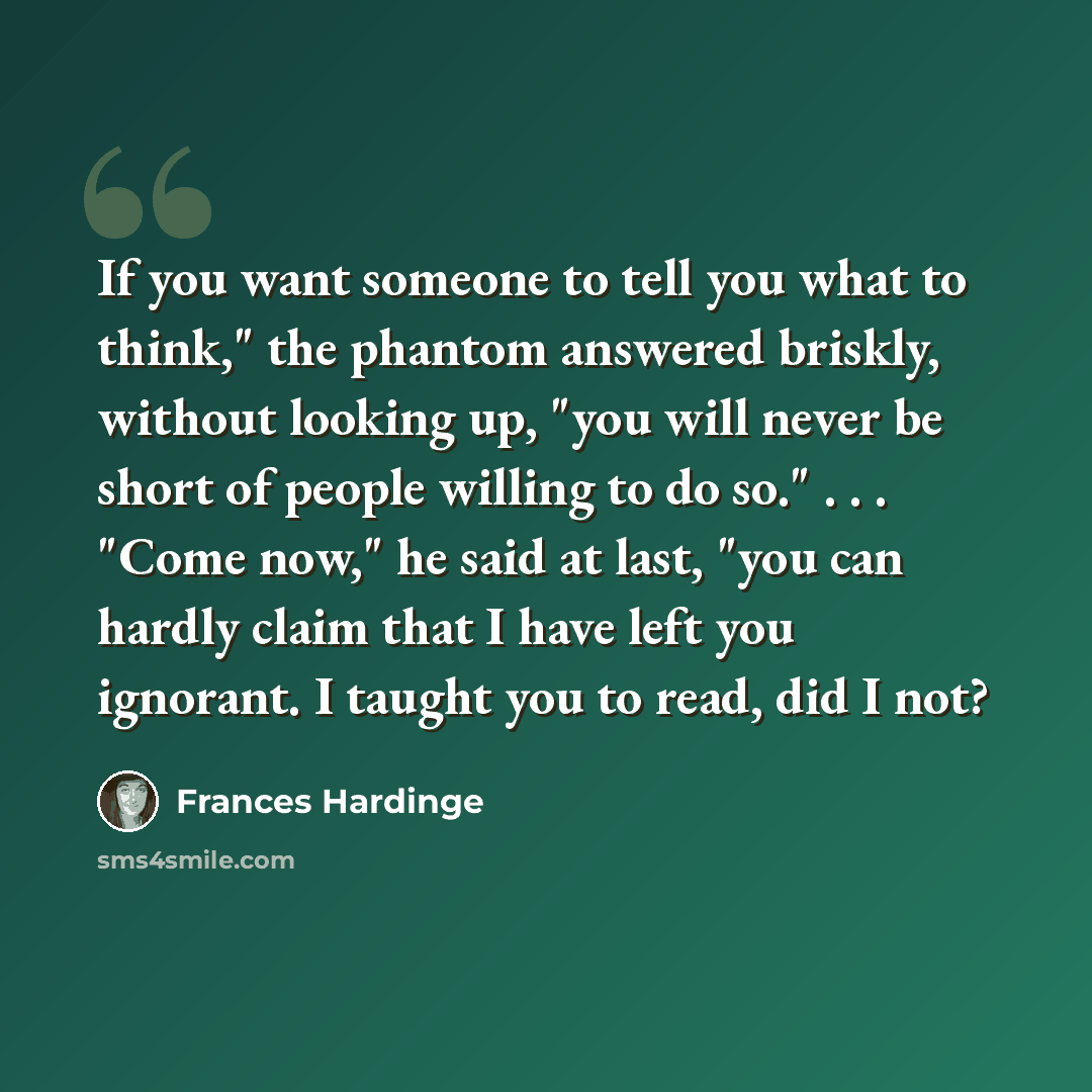 “If you want someone to tell you what to think," the phantom answered briskly, without looking up, "you will never be short of people willing to do so." . . . "Come now," he said at last, "you can hardly claim that I have left you ignorant. I taught you to read, did I not?” quote by Frances Hardinge