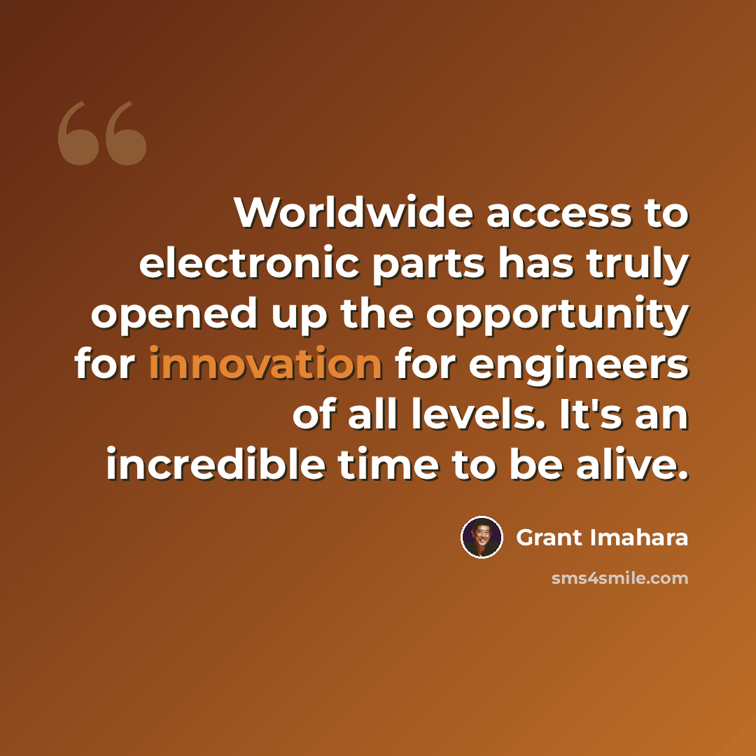 “Worldwide access to electronic parts has truly opened up the opportunity for innovation for engineers of all levels. It's an incredible time to be alive.” quote by Grant Imahara