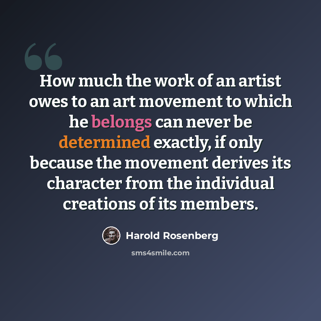 “How much the work of an artist owes to an art movement to which he belongs can never be determined exactly, if only because the movement derives its character from the individual creations of its members.” quote by Harold Rosenberg