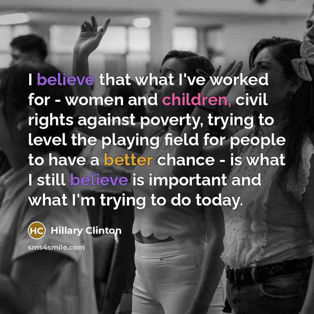 “I believe that what I've worked for - women and children, civil rights against poverty, trying to level the playing field for people to have a better chance - is what I still believe is important and what I'm trying to do today.” quote by Hillary Clinton