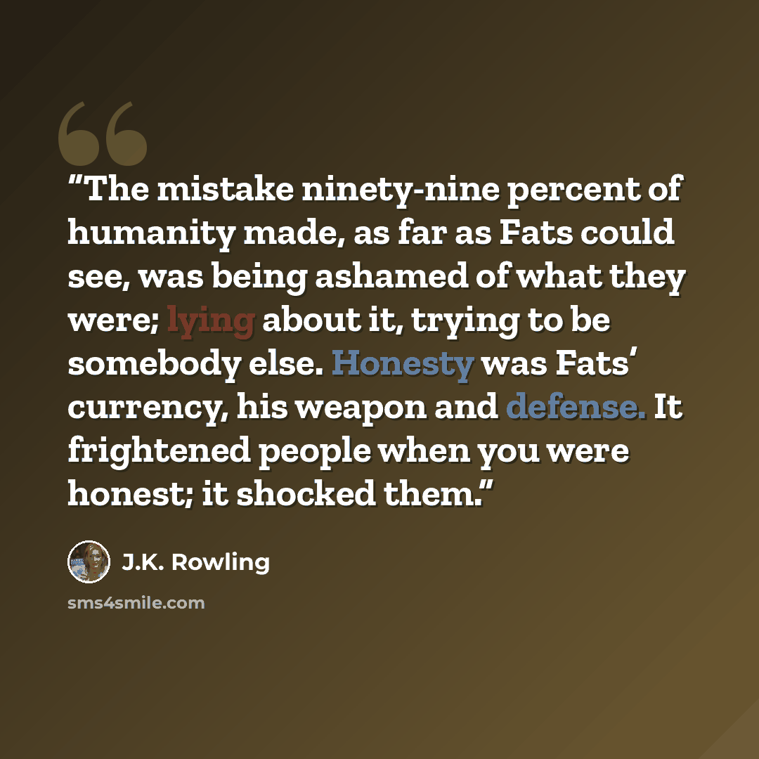 “The mistake ninety-nine percent of humanity made, as far as Fats could see, was being ashamed of what they were; lying about it, trying to be somebody else. Honesty was Fats’ currency, his weapon and defense. It frightened people when you were honest; it shocked them.” quote by J.K. Rowling