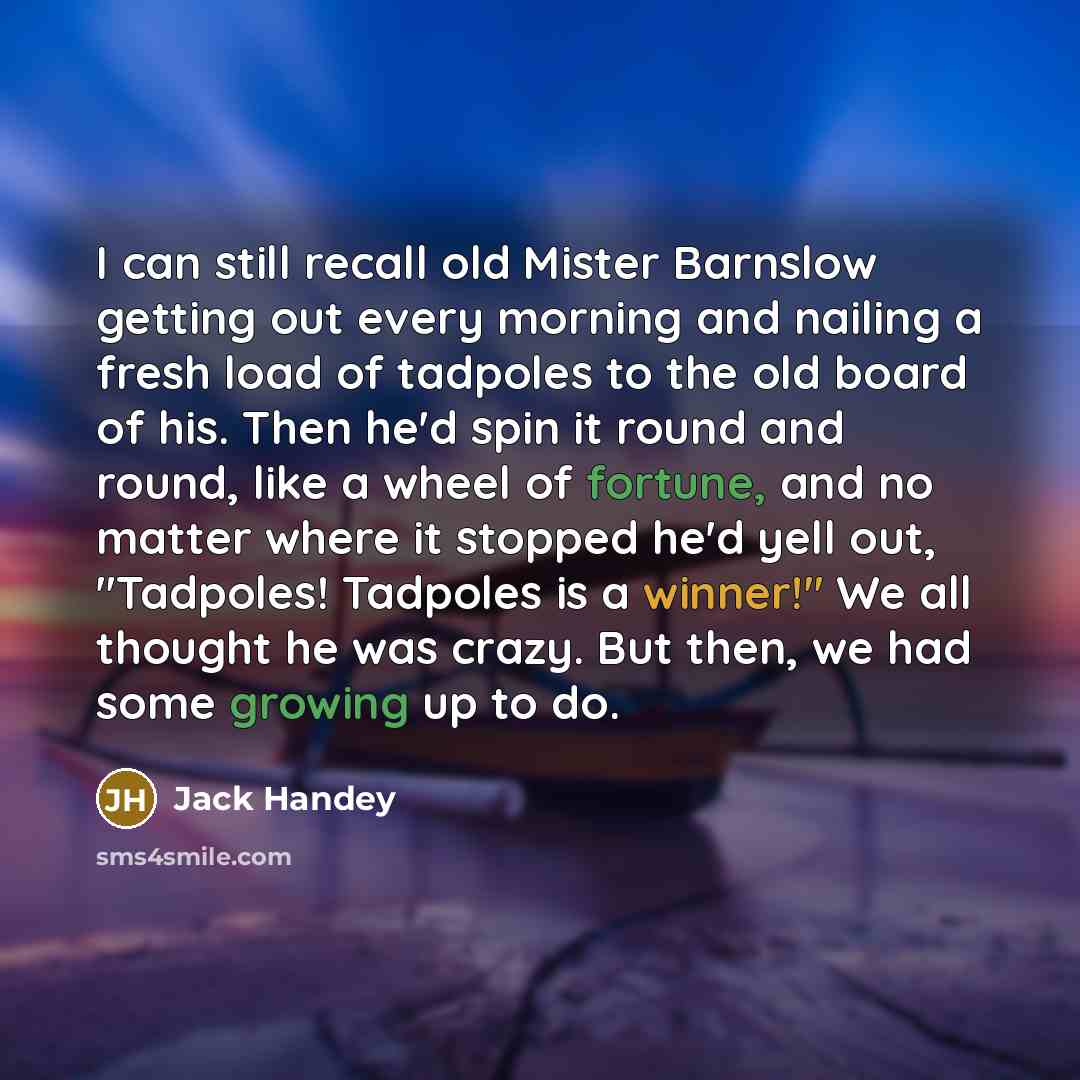 “I can still recall old Mister Barnslow getting out every morning and nailing a fresh load of tadpoles to the old board of his. Then he'd spin it round and round, like a wheel of fortune, and no matter where it stopped he'd yell out, "Tadpoles! Tadpoles is a winner!" We all thought he was crazy…” quote by Jack Handey