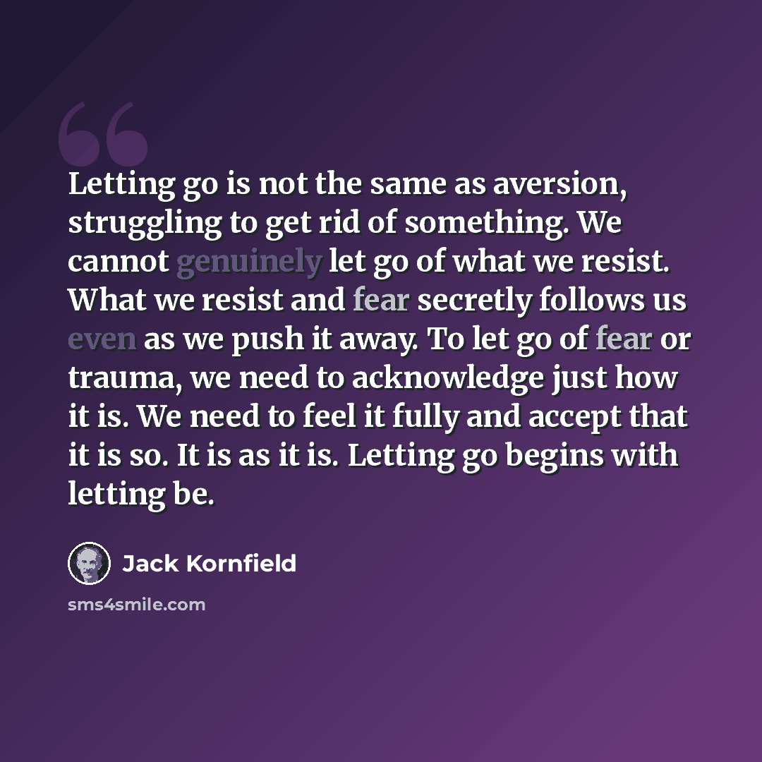 “Letting go is not the same as aversion, struggling to get rid of something. We cannot genuinely let go of what we resist. What we resist and fear secretly follows us even as we push it away. To let go of fear or trauma, we need to acknowledge just how it is. We need to feel it fully and accept…” quote by Jack Kornfield
