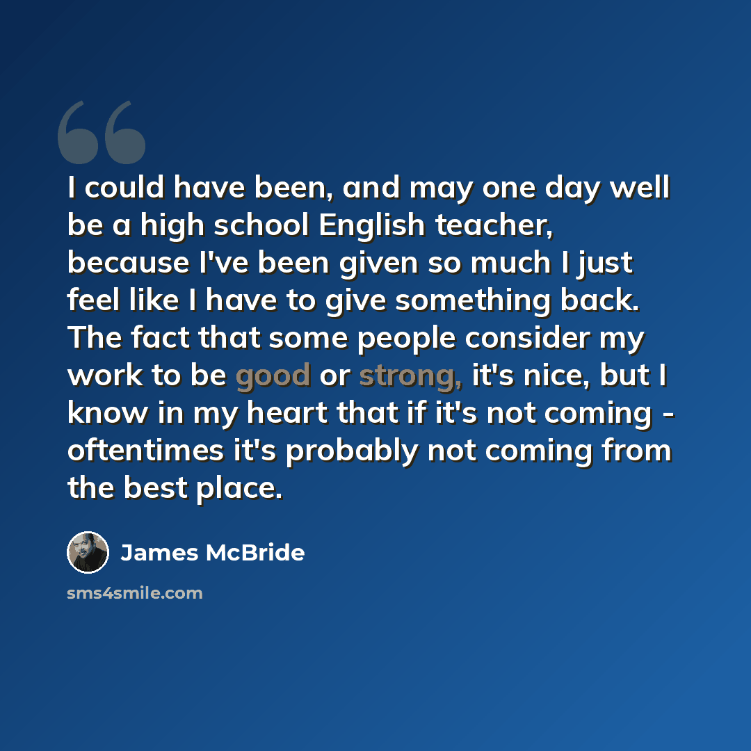 “I could have been, and may one day well be a high school English teacher, because I've been given so much I just feel like I have to give something back. The fact that some people consider my work to be good or strong, it's nice, but I know in my heart that if it's not coming - oftentimes it's…” quote by James McBride