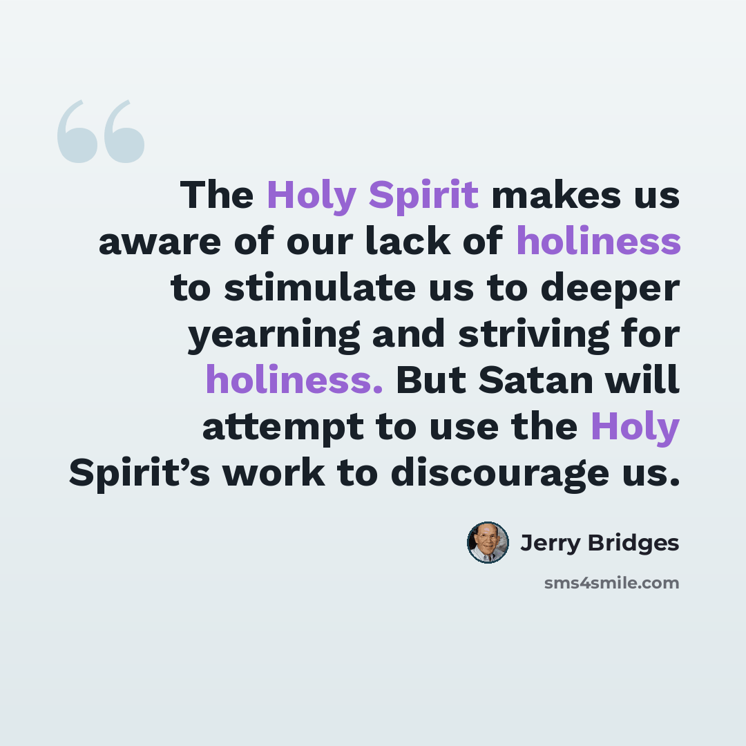 “The Holy Spirit makes us aware of our lack of holiness to stimulate us to deeper yearning and striving for holiness. But Satan will attempt to use the Holy Spirit’s work to discourage us.” quote by Jerry Bridges