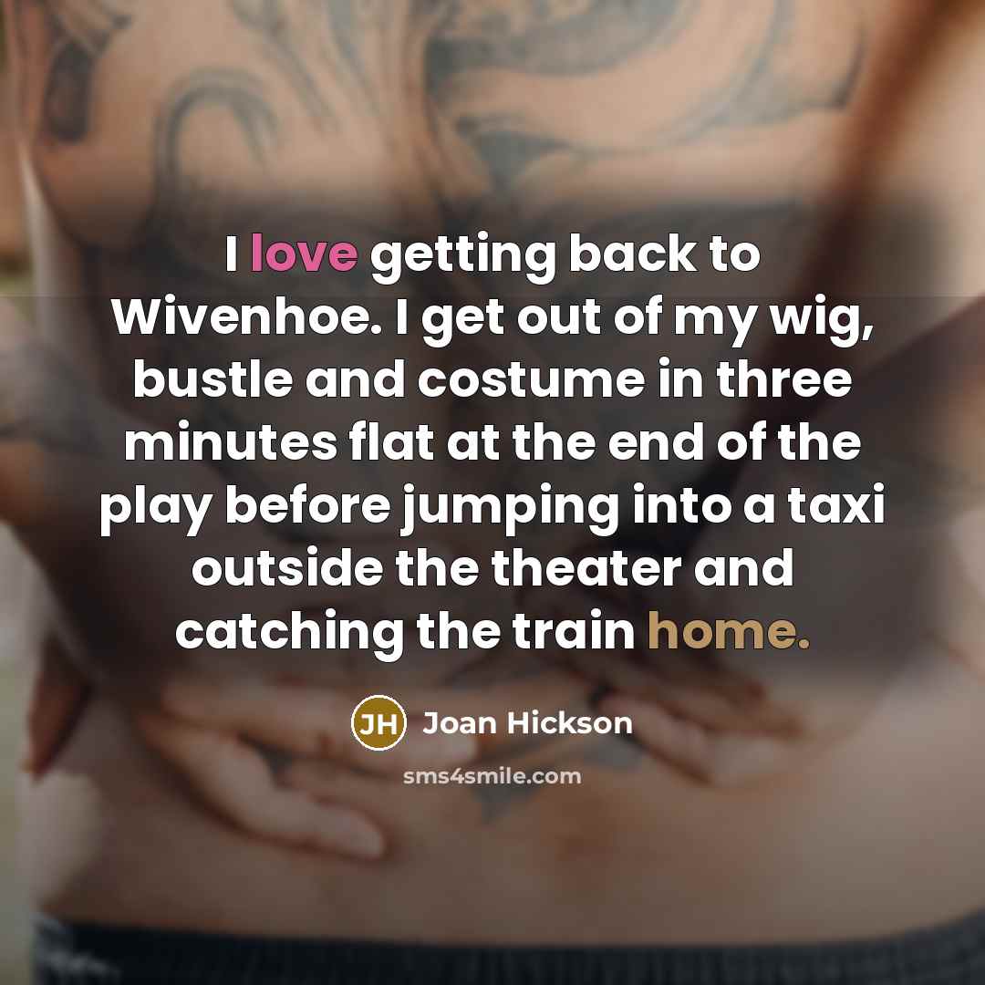 “I love getting back to Wivenhoe. I get out of my wig, bustle and costume in three minutes flat at the end of the play before jumping into a taxi outside the theater and catching the train home.” quote by Joan Hickson