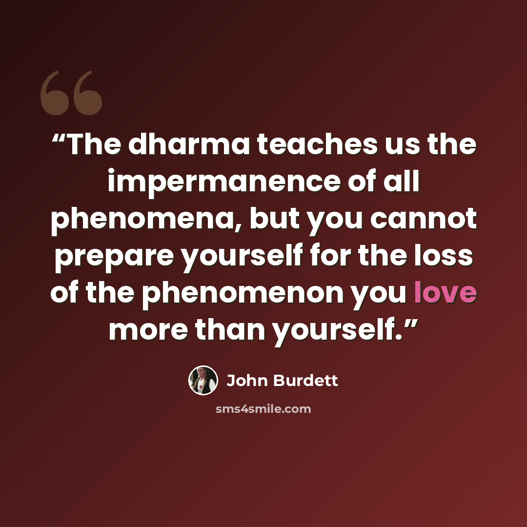 “The dharma teaches us the impermanence of all phenomena, but you cannot prepare yourself for the loss of the phenomenon you love more than yourself.” quote by John Burdett