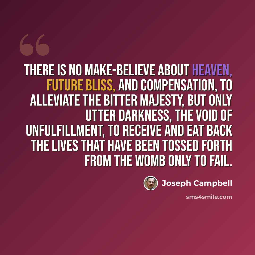 “There is no make-believe about heaven, future bliss, and compensation, to alleviate the bitter majesty, but only utter darkness, the void of unfulfillment, to receive and eat back the lives that have been tossed forth from the womb only to fail.” quote by Joseph Campbell
