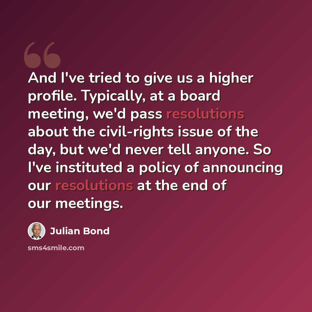 “And I've tried to give us a higher profile. Typically, at a board meeting, we'd pass resolutions about the civil-rights issue of the day, but we'd never tell anyone. So I've instituted a policy of announcing our resolutions at the end of our meetings.” quote by Julian Bond