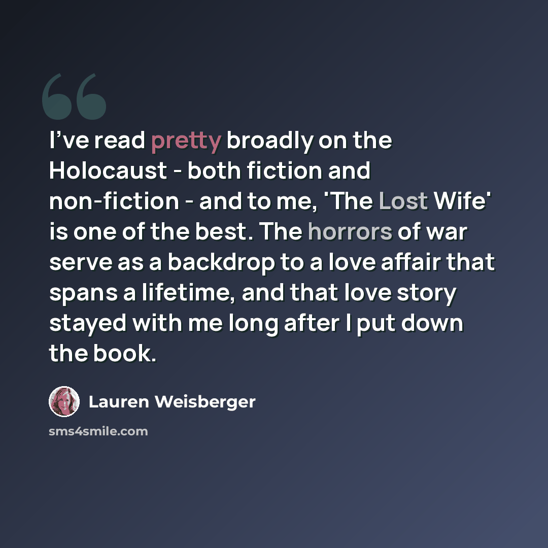 “I've read pretty broadly on the Holocaust - both fiction and non-fiction - and to me, 'The Lost Wife' is one of the best. The horrors of war serve as a backdrop to a love affair that spans a lifetime, and that love story stayed with me long after I put down the book.” quote by Lauren Weisberger