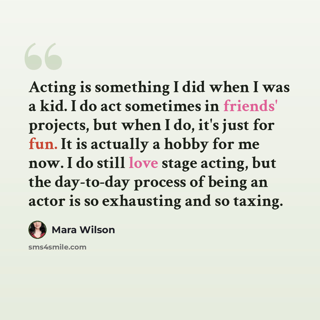 “Acting is something I did when I was a kid. I do act sometimes in friends' projects, but when I do, it's just for fun. It is actually a hobby for me now. I do still love stage acting, but the day-to-day process of being an actor is so exhausting and so taxing.” quote by Mara Wilson