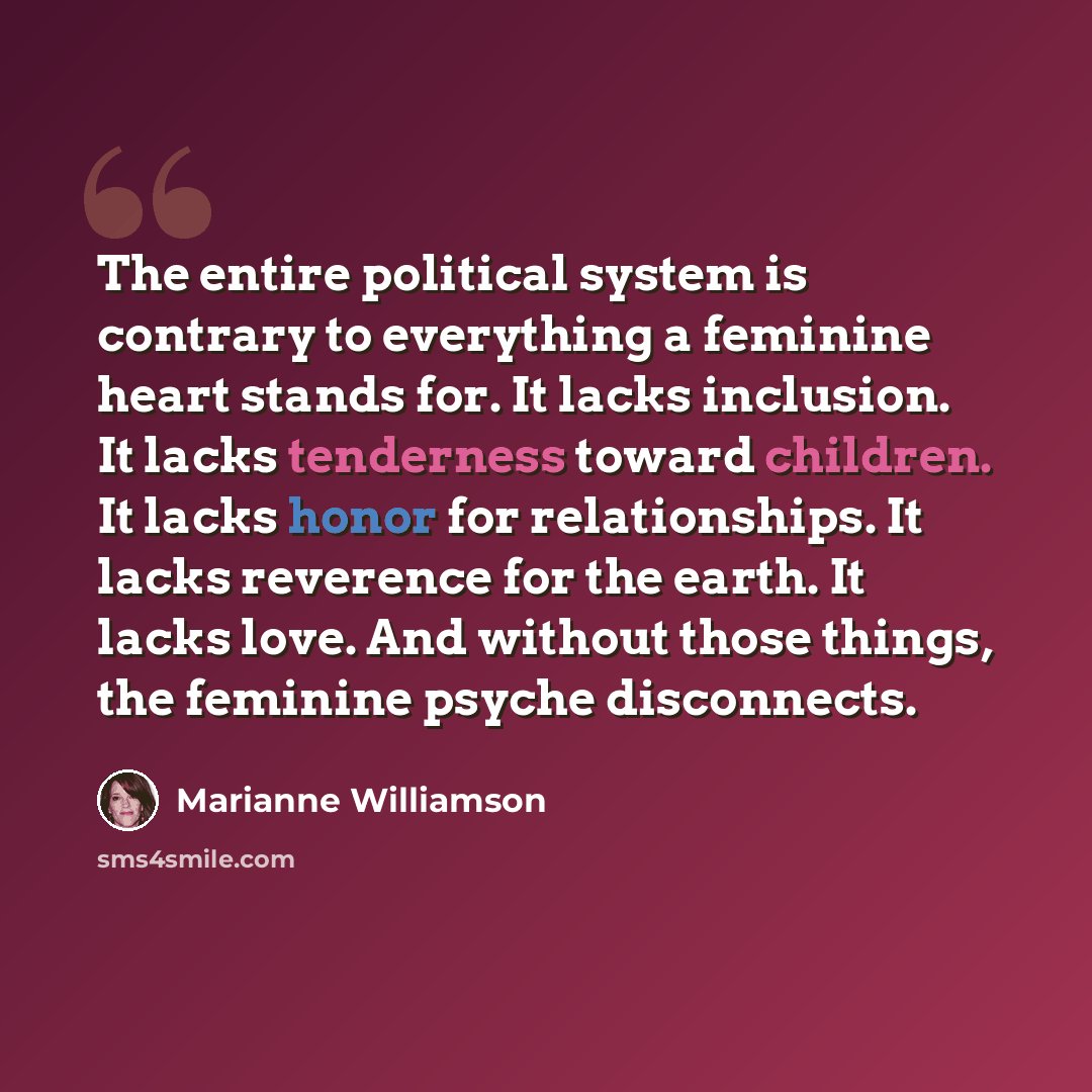 “The entire political system is contrary to everything a feminine heart stands for. It lacks inclusion. It lacks tenderness toward children. It lacks honor for relationships. It lacks reverence for the earth. It lacks love. And without those things, the feminine psyche disconnects.” quote by Marianne Williamson