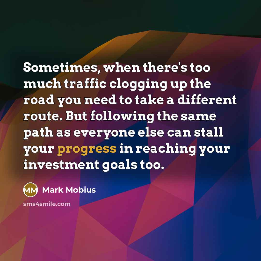 “Sometimes, when there's too much traffic clogging up the road you need to take a different route. But following the same path as everyone else can stall your progress in reaching your investment goals too.” quote by Mark Mobius