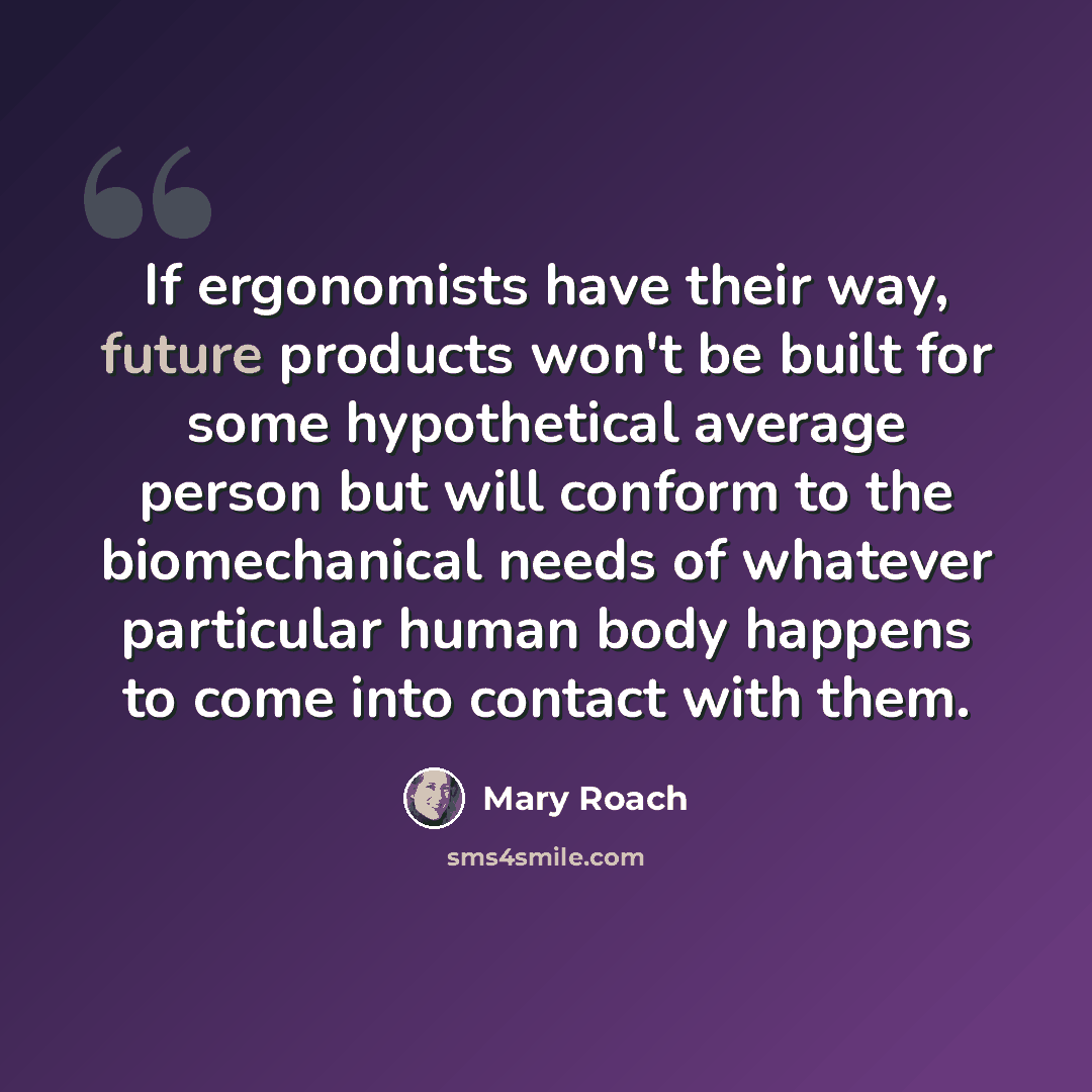 “If ergonomists have their way, future products won't be built for some hypothetical average person but will conform to the biomechanical needs of whatever particular human body happens to come into contact with them.” quote by Mary Roach