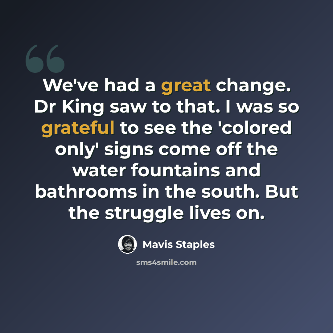 “We've had a great change. Dr King saw to that. I was so grateful to see the 'colored only' signs come off the water fountains and bathrooms in the south. But the struggle lives on.” quote by Mavis Staples