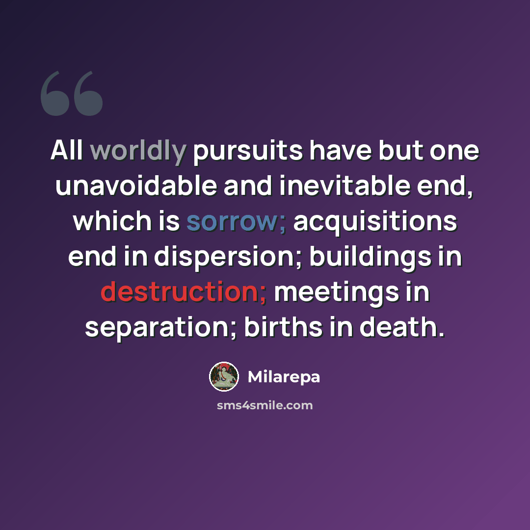“All worldly pursuits have but one unavoidable and inevitable end, which is sorrow; acquisitions end in dispersion; buildings in destruction; meetings in separation; births in death.” quote by Milarepa