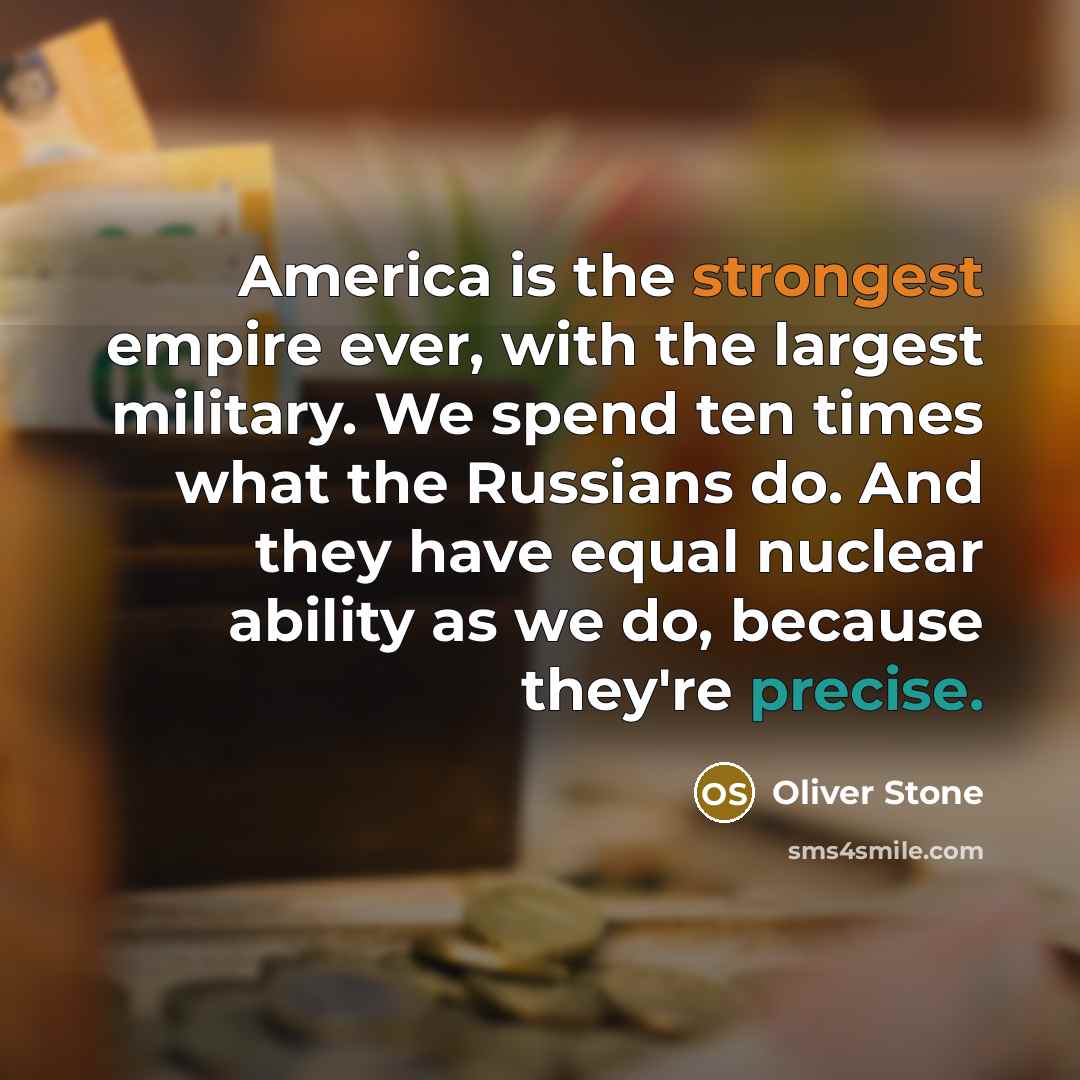“America is the strongest empire ever, with the largest military. We spend ten times what the Russians do. And they have equal nuclear ability as we do, because they're precise.” quote by Oliver Stone