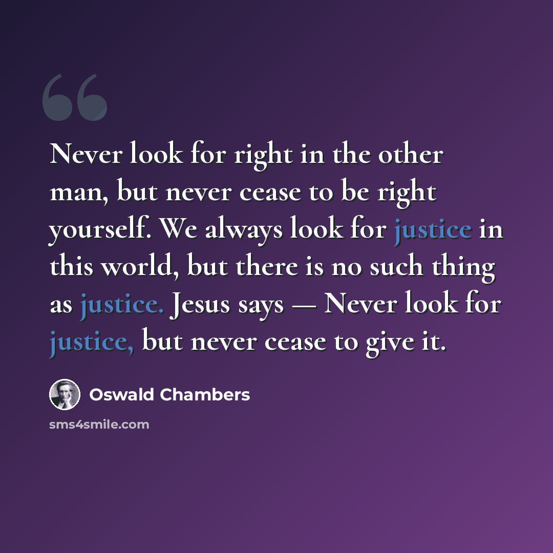 “Never look for right in the other man, but never cease to be right yourself. We always look for justice in this world, but there is no such thing as justice. Jesus says — Never look for justice, but never cease to give it.” quote by Oswald Chambers