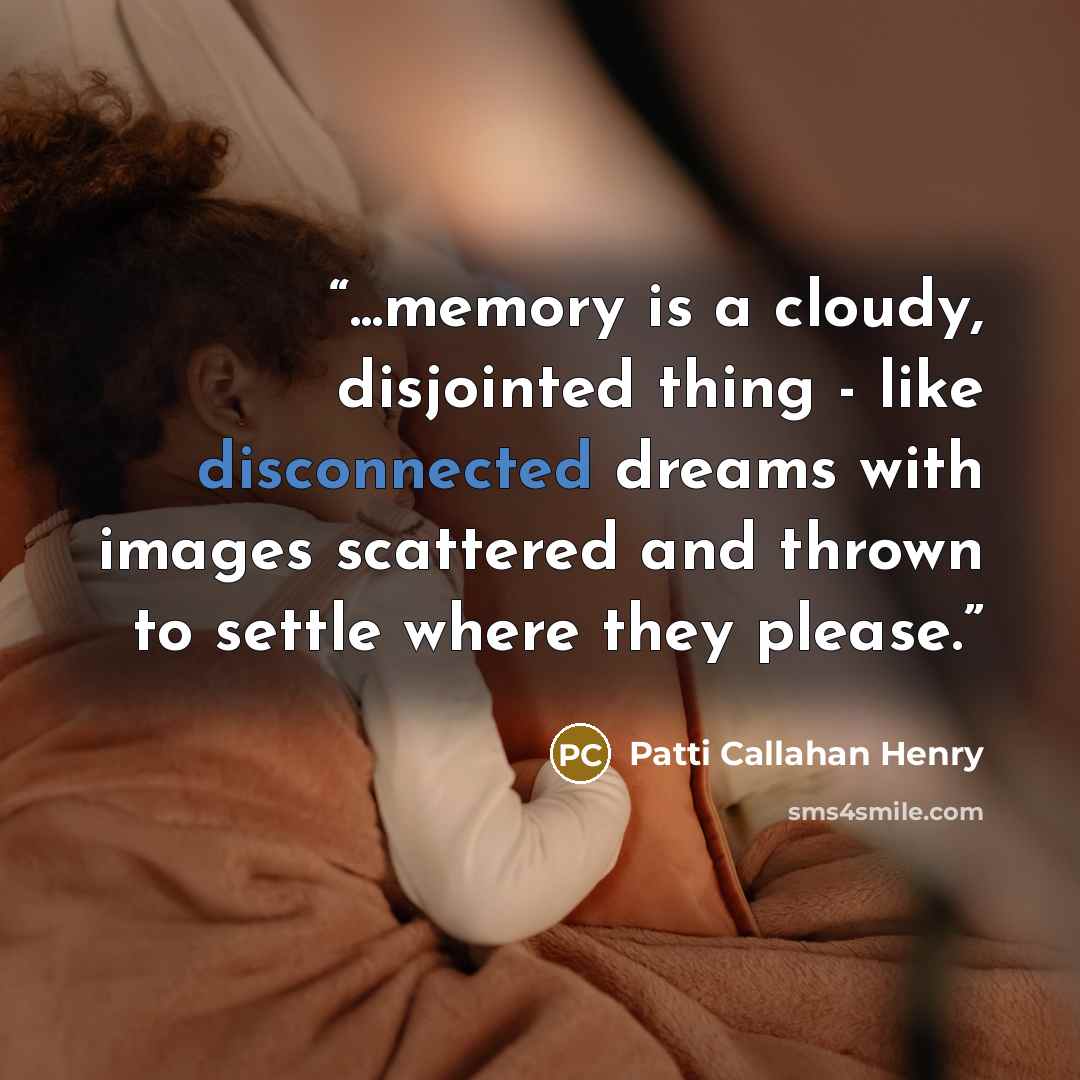 “...memory is a cloudy, disjointed thing - like disconnected dreams with images scattered and thrown to settle where they please.” quote by Patti Callahan Henry