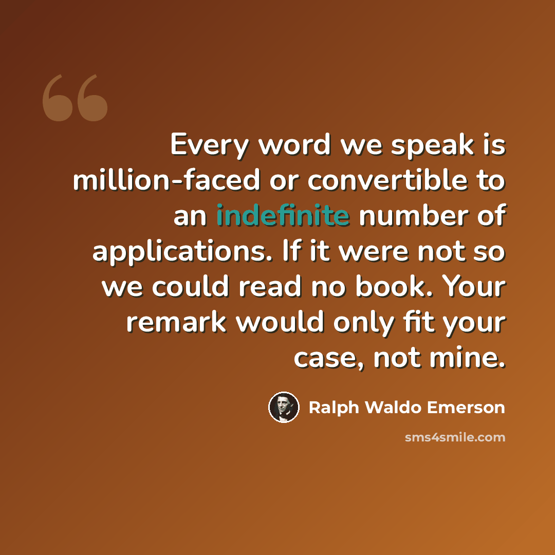 “Every word we speak is million-faced or convertible to an indefinite number of applications. If it were not so we could read no book. Your remark would only fit your case, not mine.” quote by Ralph Waldo Emerson