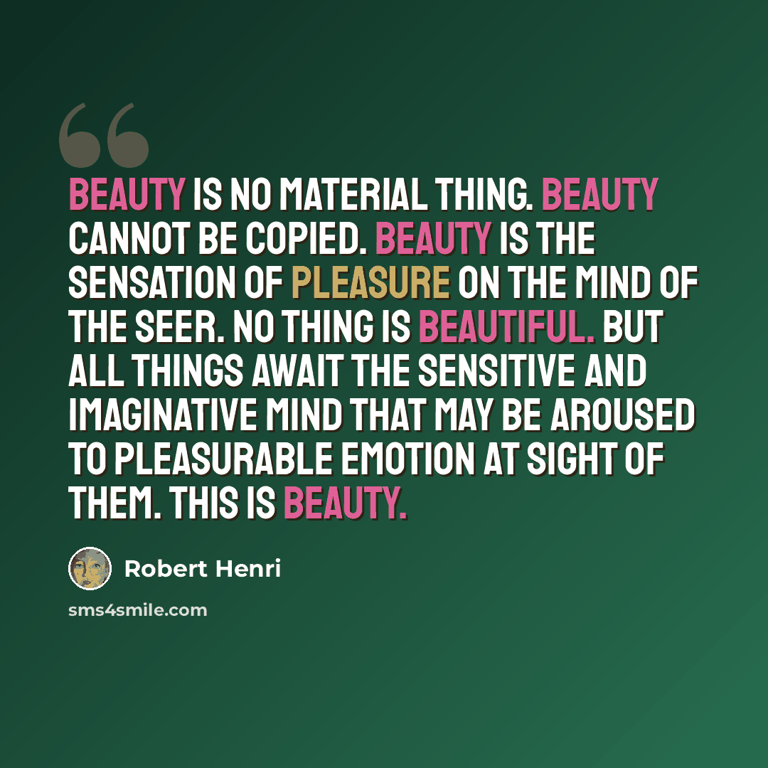 “Beauty is no material thing. Beauty cannot be copied. Beauty is the sensation of pleasure on the mind of the seer. No thing is beautiful. But all things await the sensitive and imaginative mind that may be aroused to pleasurable emotion at sight of them. This is beauty.” quote by Robert Henri