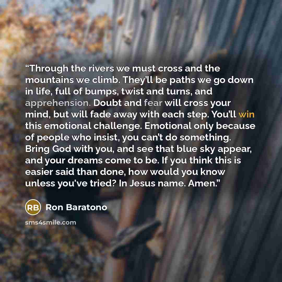 “Through the rivers we must cross and the mountains we climb. They’ll be paths we go down in life, full of bumps, twist and turns, and apprehension. Doubt and fear will cross your mind, but will fade away with each step. You’ll win this emotional challenge. Emotional only because of people who…” quote by Ron Baratono