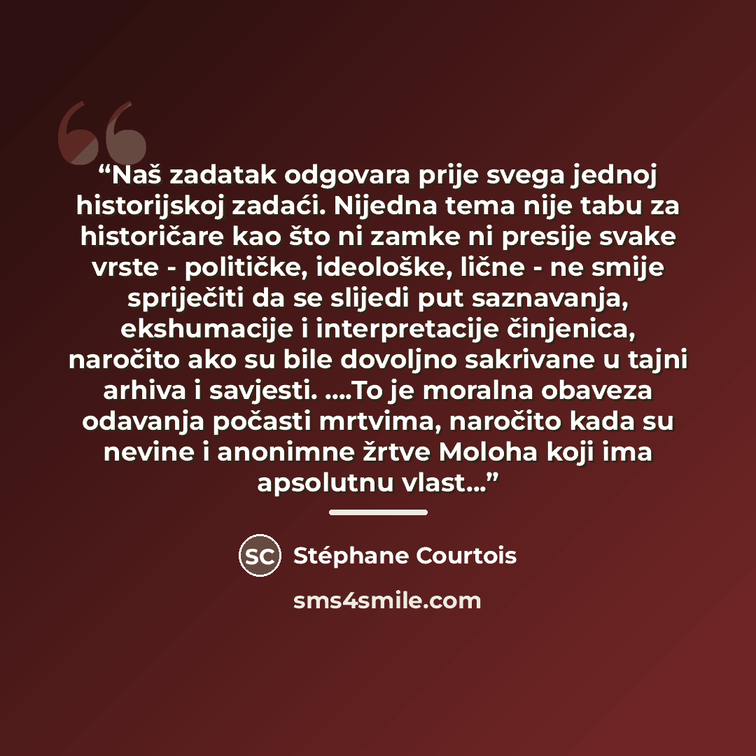 “Naš zadatak odgovara prije svega jednoj historijskoj zadaći. Nijedna tema nije tabu za historičare kao što ni zamke ni presije svake vrste - političke, ideološke, lične - ne smije spriječiti da se slijedi put saznavanja, ekshumacije i interpretacije činjenica, naročito ako su bile dovoljno…” quote by Stéphane Courtois
