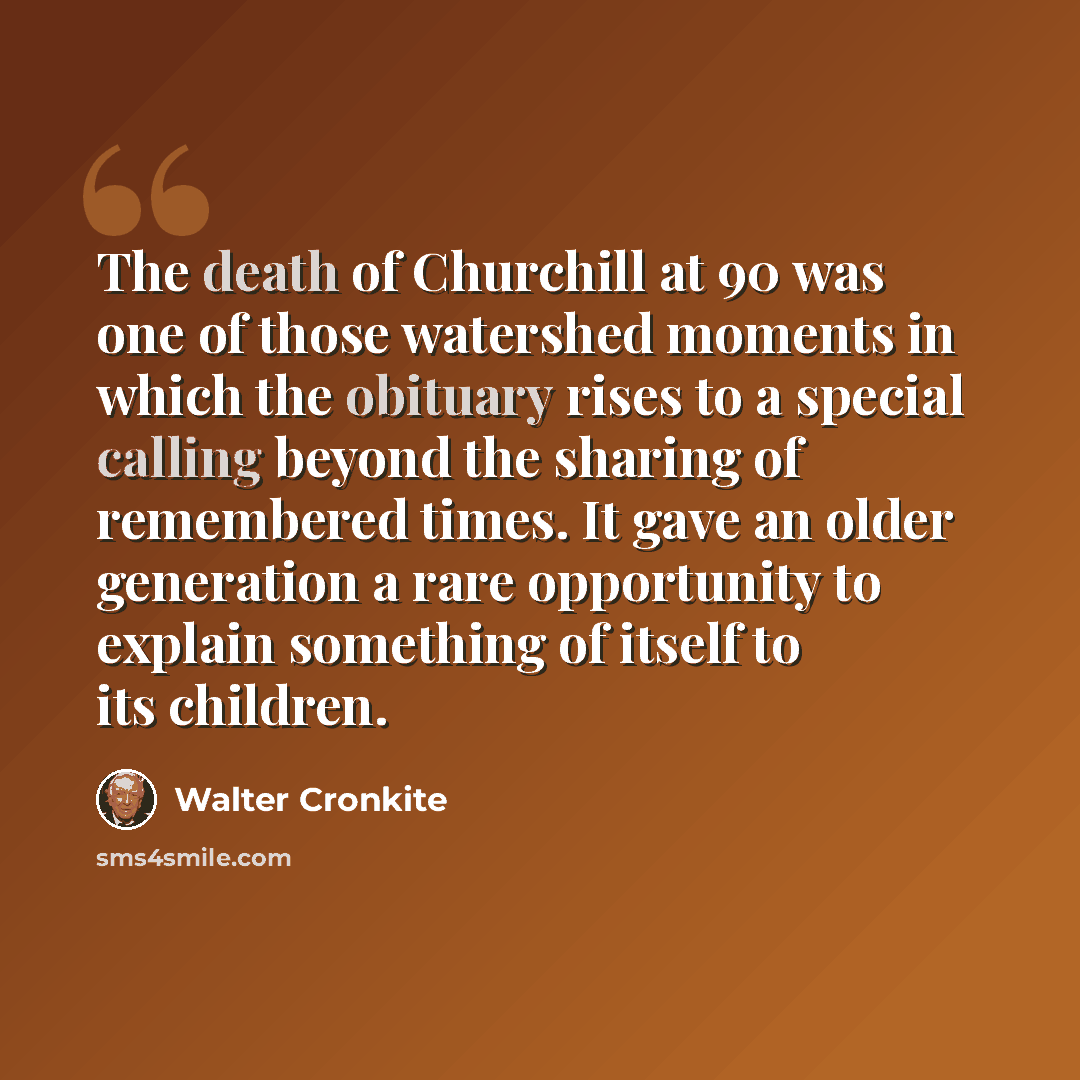 “The death of Churchill at 90 was one of those watershed moments in which the obituary rises to a special calling beyond the sharing of remembered times. It gave an older generation a rare opportunity to explain something of itself to its children.” quote by Walter Cronkite