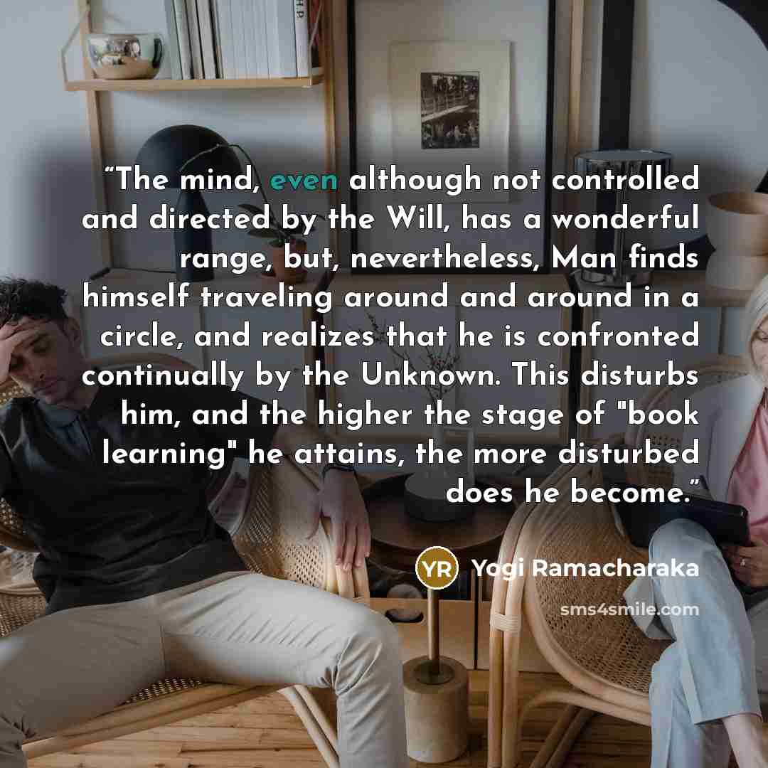 “The mind, even although not controlled and directed by the Will, has a wonderful range, but, nevertheless, Man finds himself traveling around and around in a circle, and realizes that he is confronted continually by the Unknown. This disturbs him, and the higher the stage of "book learning" he…” quote by Yogi Ramacharaka