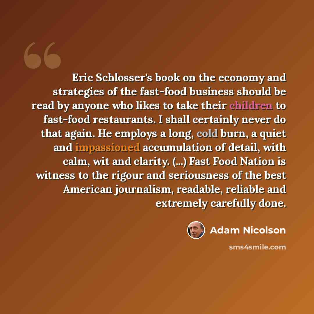 “Eric Schlosser's book on the economy and strategies of the fast-food business should be read by anyone who likes to take their children to fast-food restaurants. I shall certainly never do that again. He employs a long, cold burn, a quiet and impassioned accumulation of detail, with calm, wit and…” quote by Adam Nicolson