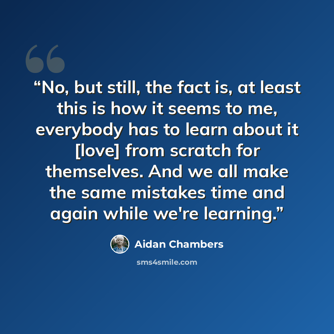 “No, but still, the fact is, at least this is how it seems to me, everybody has to learn about it [love] from scratch for themselves. And we all make the same mistakes time and again while we're learning.” quote by Aidan Chambers