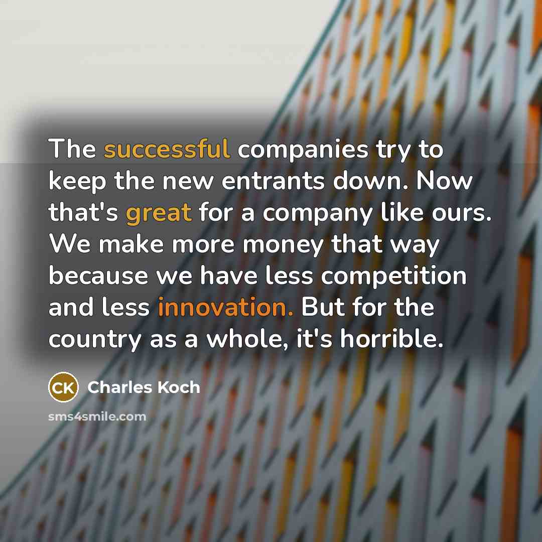 “The successful companies try to keep the new entrants down. Now that's great for a company like ours. We make more money that way because we have less competition and less innovation. But for the country as a whole, it's horrible.” quote by Charles Koch