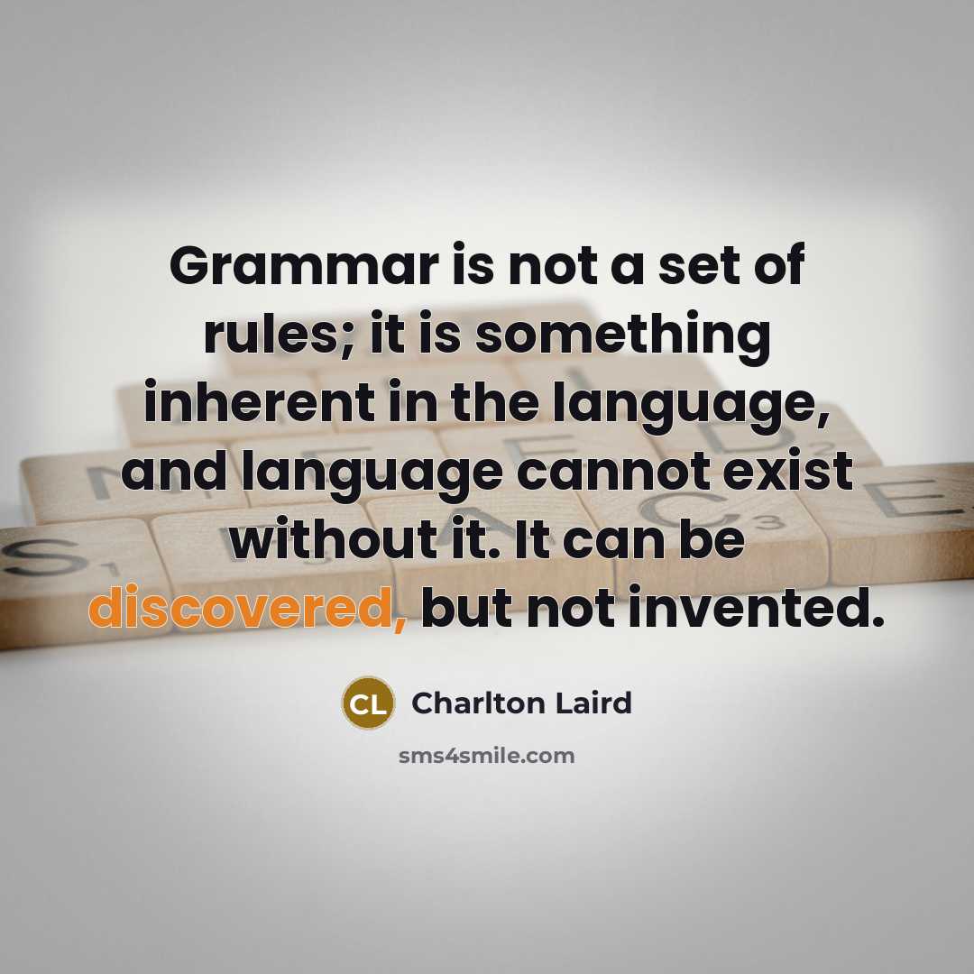 “Grammar is not a set of rules; it is something inherent in the language, and language cannot exist without it. It can be discovered, but not invented.” quote by Charlton Laird