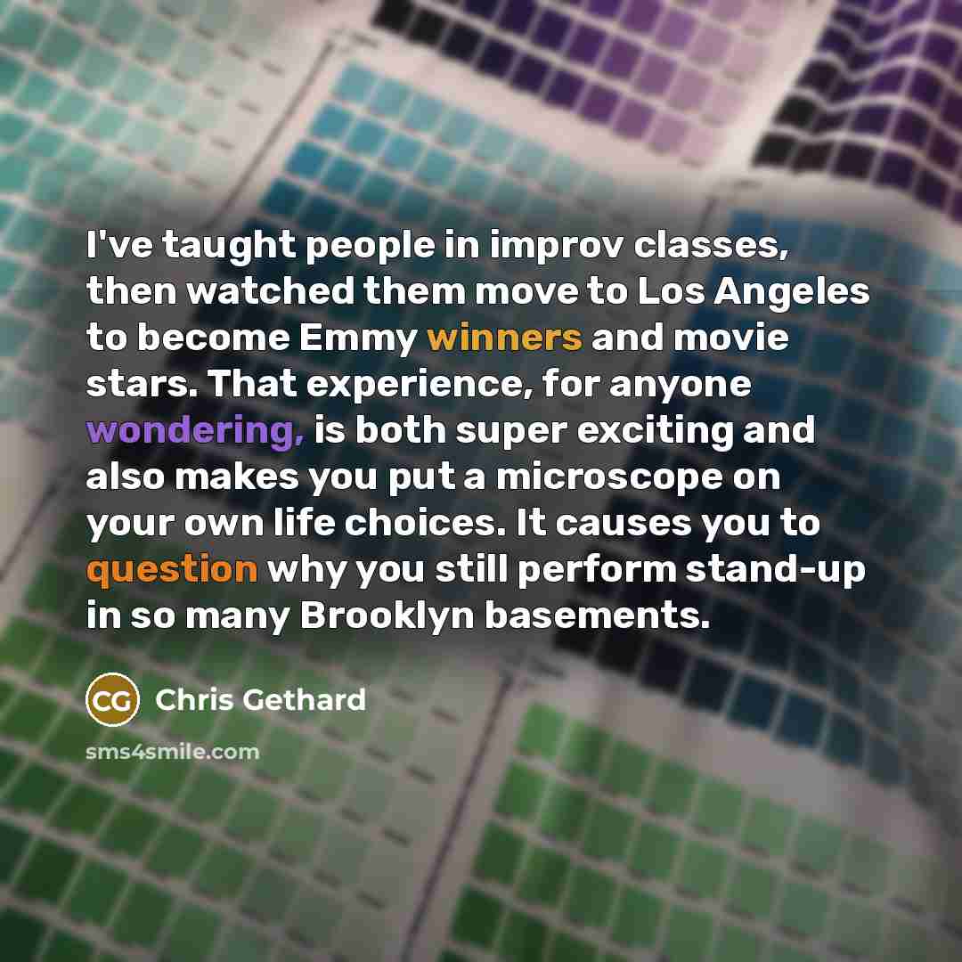 “I've taught people in improv classes, then watched them move to Los Angeles to become Emmy winners and movie stars. That experience, for anyone wondering, is both super exciting and also makes you put a microscope on your own life choices. It causes you to question why you still perform stand-up…” quote by Chris Gethard