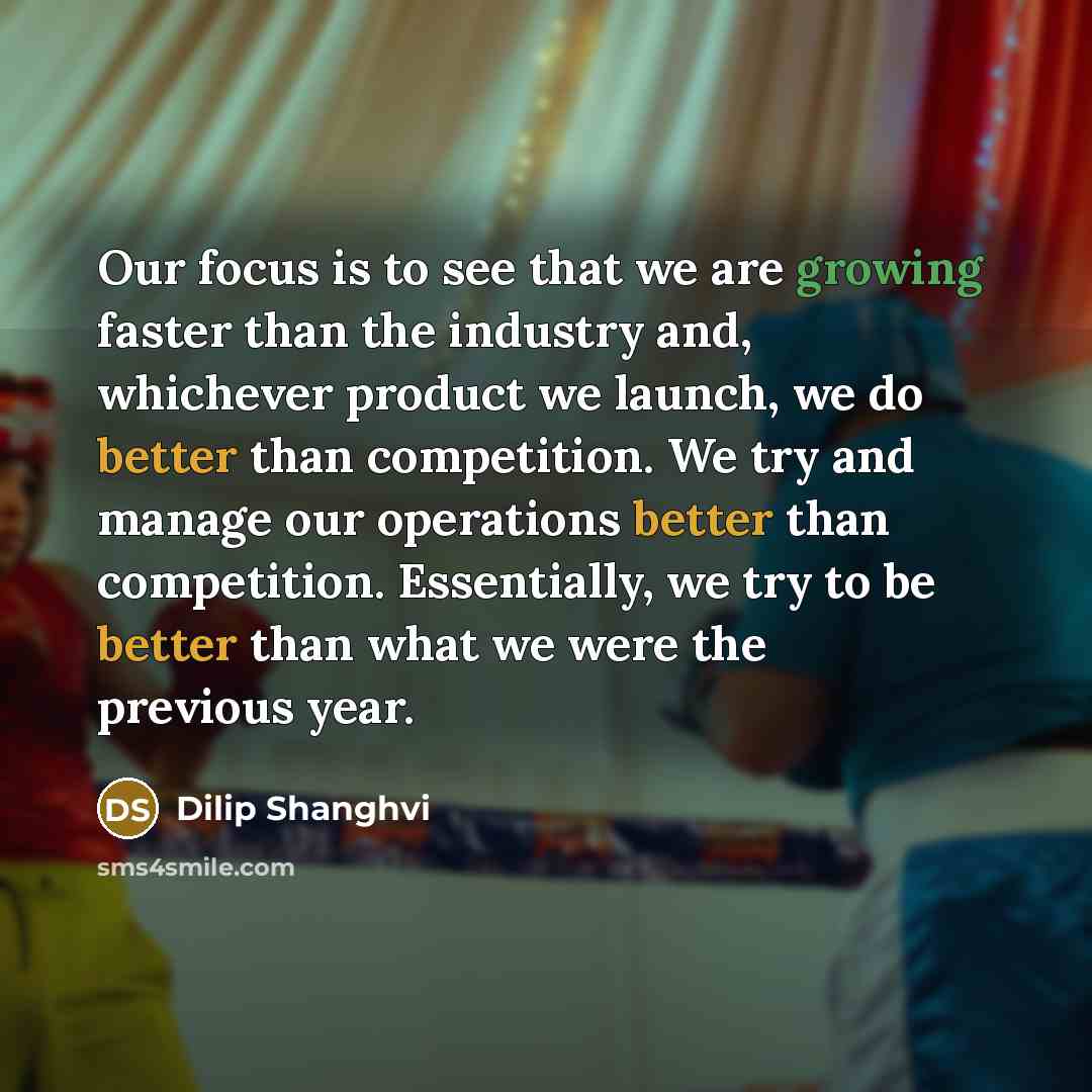 “Our focus is to see that we are growing faster than the industry and, whichever product we launch, we do better than competition. We try and manage our operations better than competition. Essentially, we try to be better than what we were the previous year.” quote by Dilip Shanghvi