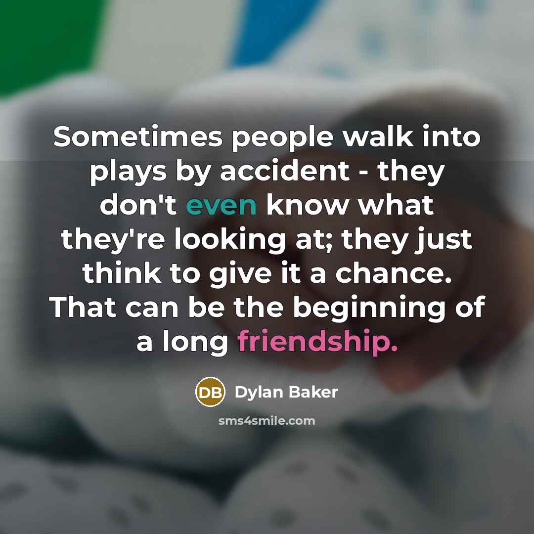 “Sometimes people walk into plays by accident - they don't even know what they're looking at; they just think to give it a chance. That can be the beginning of a long friendship.” quote by Dylan Baker
