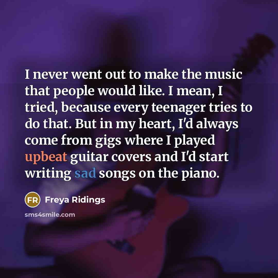 “I never went out to make the music that people would like. I mean, I tried, because every teenager tries to do that. But in my heart, I'd always come from gigs where I played upbeat guitar covers and I'd start writing sad songs on the piano.” quote by Freya Ridings