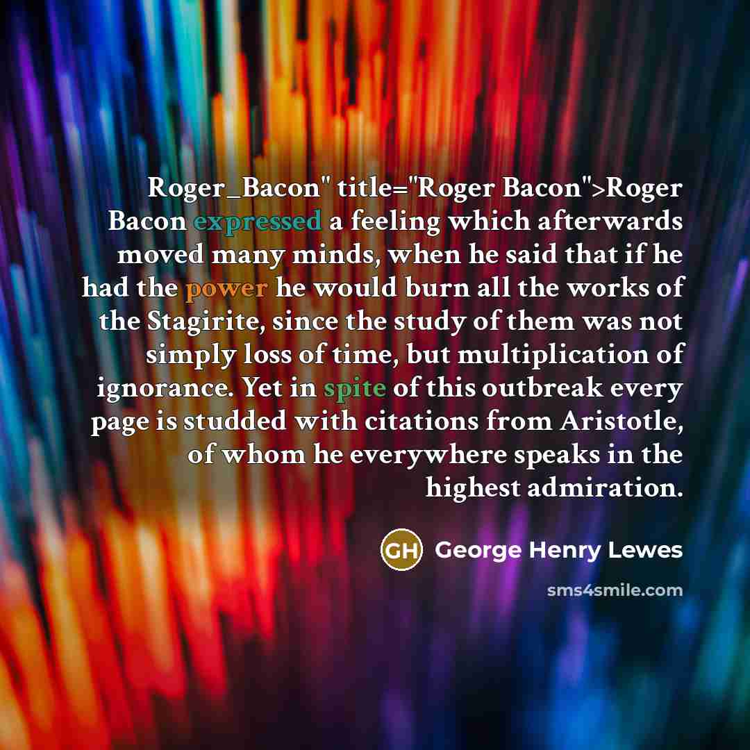 “Roger_Bacon" title="Roger Bacon">Roger Bacon expressed a feeling which afterwards moved many minds, when he said that if he had the power he would burn all the works of the Stagirite, since the study of them was not simply loss of time, but multiplication of ignorance. Yet in spite of this…” quote by George Henry Lewes