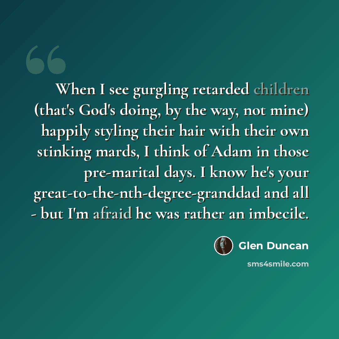 “When I see gurgling retarded children (that's God's doing, by the way, not mine) happily styling their hair with their own stinking mards, I think of Adam in those pre-marital days. I know he's your great-to-the-nth-degree-granddad and all - but I'm afraid he was rather an imbecile.” quote by Glen Duncan
