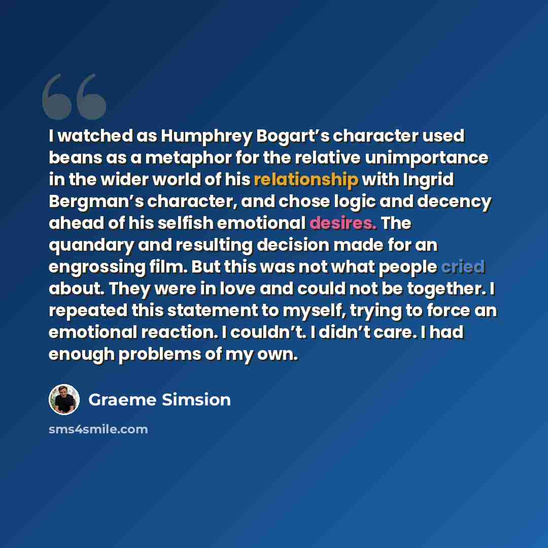 “I watched as Humphrey Bogart’s character used beans as a metaphor for the relative unimportance in the wider world of his relationship with Ingrid Bergman’s character, and chose logic and decency ahead of his selfish emotional desires. The quandary and resulting decision made for an engrossing…” quote by Graeme Simsion