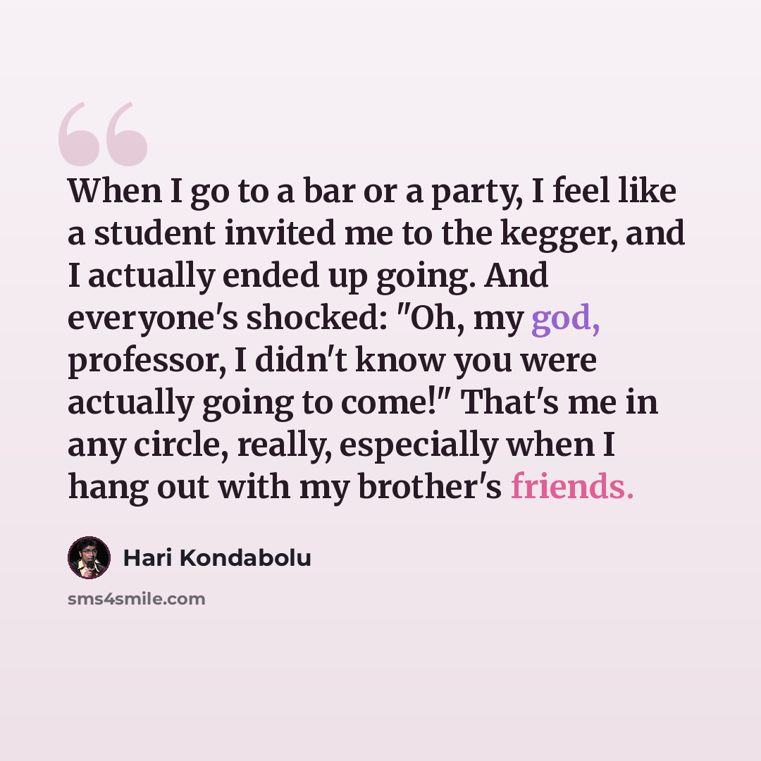 “When I go to a bar or a party, I feel like a student invited me to the kegger, and I actually ended up going. And everyone's shocked: "Oh, my god, professor, I didn't know you were actually going to come!" That's me in any circle, really, especially when I hang out with my brother's friends.” quote by Hari Kondabolu